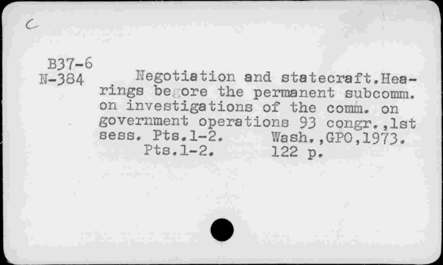 ﻿B37-6
IJ-384	. Negotiation and statecraft .Hea-
rings be. ,ore the permanent subcomm, on investigations of the comm, on government operations 93 congr.,1st sess. Pts.1-2.	Wash.,GPO,1973.
Pts.1-2.	122 p.